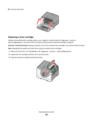 Page 10720Close the front door.
Replacing a toner cartridge
Replace the specified toner cartridge (yellow, cyan, magenta, or black) when 88 Replace 
Cartridge appears. The printer will not continue printing until the specified cartridge is replaced.
Warning—Potential Damage: Damage caused by use of a non-Lexmark toner cartridge is not covered under warranty.
Note: Degraded print quality may result from using non-Lexmark toner cartridges.
1Make sure the printer is on and Ready or 88 Replace  Cartridge appears....