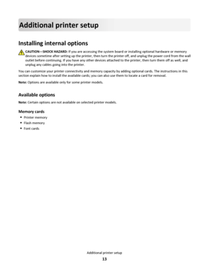 Page 13Additional printer setup
Installing internal options
CAUTION—SHOCK HAZARD: If you are accessing the system board or installing optional hardware or memory
devices sometime after setting up the printer, then turn the printer off, and unplug the power cord from the wall
outlet before continuing. If you have any other devices attached to the printer, then turn them off as well, and
unplug any cables going into the printer.
You can customize your printer connectivity and memory capacity by adding optional...