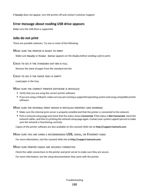 Page 132If Ready does not appear, turn the printer off and contact Customer Support.
Error message about reading USB drive appears
Make sure the USB drive is supported.
Jobs do not print
These are possible solutions. Try one or more of the following:
MAKE SURE THE PRINTER IS READY TO PRINT
Make sure Ready or Power Saver appears on the display before sending a job to print.
CHECK TO SEE IF THE STANDARD EXIT BIN IS FULL
Remove the stack of paper from the standard exit bin.
CHECK TO SEE IF THE PAPER TRAY IS EMPTY...