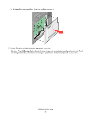 Page 15bGently pull the cover away from the printer, and then remove it.
2Use the illustration below to locate the appropriate connector.
Warning—Potential Damage: System board electrical components are easily damaged by static electricity. Touch
something metal on the printer before touching any system board electronic components or connectors.
Additional printer setup
15
Downloaded From ManualsPrinter.com Manuals 