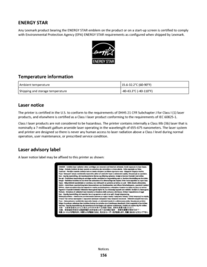 Page 156ENERGY STAR
Any Lexmark product bearing the ENERGY STAR emblem on the product or on a start-up screen is certified to comply
with Environmental Protection Agency (EPA) ENERGY STAR requirements as configured when shipped by Lexmark.
Temperature information
Ambient temperature15.6-32.2°C (60-90°F)
Shipping and storage temperature-40-43.3°C (-40-110°F)
Laser notice
The printer is certified in the U.S. to conform to the requirements of DHHS 21 CFR Subchapter J for Class I (1) laser
products, and elsewhere is...