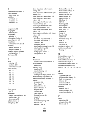 Page 168G
General Settings menu  81
green settings 
Quiet Mode  36
guidelines 
card stock  59
envelopes  58
letterhead  56
I
Image menu  93
imaging kit 
replacing  101
imaging kits 
ordering  97
information, finding  7
Insert Tray   125
installation 
wireless network  26, 28
installing 
options in driver  25
printer software  24
installing printer software 
adding options  25
IPv6 menu  78
J
jams 
avoiding  119
locations  120
number codes  120
jams, clearing 
200  121
201  121
202  121
230  121
231  123
235...