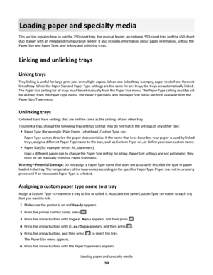 Page 39Loading paper and specialty media
This section explains how to use the 250-sheet tray, the manual feeder, an optional 550-sheet tray and the 650-sheet
duo drawer with an integrated multipurpose feeder. It also includes information about paper orientation, setting the
Paper Size and Paper Type, and linking and unlinking trays.
Linking and unlinking trays
Linking trays
Tray linking is useful for large print jobs or multiple copies. When one linked tray is empty, paper feeds from the next
linked tray. When...