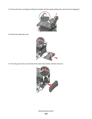 Page 1103Remove the toner cartridges by lifting the handles and then gently pulling them away from the imaging kit.
4Remove the right side cover.
5Press the green levers on each side of the waste toner bottle, and then remove it.
Maintaining the printer
110
Downloaded From ManualsPrinter.com Manuals 