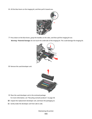 Page 1116Lift the blue levers on the imaging kit, and then pull it toward you.
7Press down on the blue levers, grasp the handles on the sides, and then pull the imaging kit out.
Warning—Potential Damage: Do not touch the underside of the imaging kit. This could damage the imaging kit.
8Remove the used developer unit.
9Place the used developer unit in the enclosed package.
For more information, see “Recycling Lexmark products” on page 38.
10Unpack the replacement developer unit, and leave the packaging on....