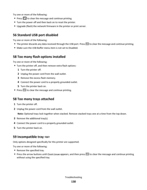 Page 130Try one or more of the following:
Press  to clear the message and continue printing.
Turn the power off and then back on to reset the printer.
Upgrade (flash) the network firmware in the printer or print server.
56 Standard USB port disabled
Try one or more of the following:
The printer discards any data received through the USB port. Press  to clear the message and continue printing.
Make sure the USB Buffer menu item is not set to Disabled.
58 Too many flash options installed
Try one or more of the...