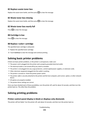 Page 13182 Replace waste toner box
Replace the waste toner bottle, and then press  to clear the message.
82 Waste toner box missing
Replace the waste toner bottle, and then press  to clear the message.
82 Waste toner box nearly full
Press  to clear the message.
88 Cartridge is low
Press  to clear the message.
88 Replace  cartridge
The specified toner cartridge is exhausted.
1Replace the specified toner cartridge.
2Touch Continue to clear the message and continue printing.
Solving basic printer problems
If there...