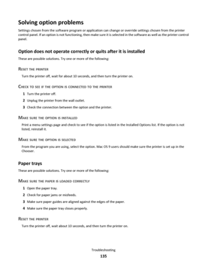 Page 135Solving option problems
Settings chosen from the software program or application can change or override settings chosen from the printer
control panel. If an option is not functioning, then make sure it is selected in the software as well as the printer control
panel.
Option does not operate correctly or quits after it is installed
These are possible solutions. Try one or more of the following:
RESET THE PRINTER
Turn the printer off, wait for about 10 seconds, and then turn the printer on.
CHECK TO SEE...