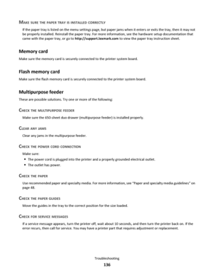 Page 136MAKE SURE THE PAPER TRAY IS INSTALLED CORRECTLY
If the paper tray is listed on the menu settings page, but paper jams when it enters or exits the tray, then it may not
be properly installed. Reinstall the paper tray. For more information, see the hardware setup documentation that
came with the paper tray, or go to http://support.lexmark.com to view the paper tray instruction sheet.
Memory card
Make sure the memory card is securely connected to the printer system board.
Flash memory card
Make sure the...