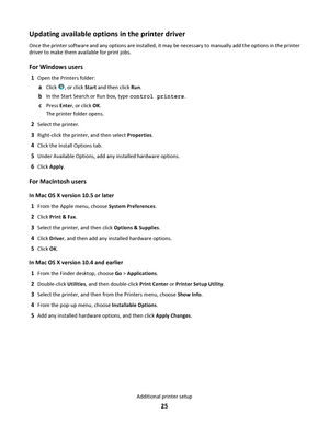 Page 25Updating available options in the printer driver
Once the printer software and any options are installed, it may be necessary to manually add the options in the printer
driver to make them available for print jobs.
For Windows users
1Open the Printers folder:
aClick , or click Start and then click Run.
bIn the Start Search or Run box, type control printers.
cPress Enter, or click OK.
The printer folder opens.
2Select the printer.
3Right-click the printer, and then select Properties.
4Click the Install...