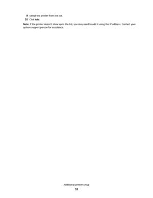 Page 339Select the printer from the list.
10Click Add.
Note: If the printer doesnt show up in the list, you may need to add it using the IP address. Contact your
system support person for assistance.
Additional printer setup
33
Downloaded From ManualsPrinter.com Manuals 