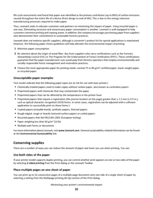 Page 35life cycle assessments and found that paper was identified as the primary contributor (up to 80%) of carbon emissions
caused throughout the entire life of a device (from design to end-of-life). This is due to the energy-intensive
manufacturing processes required to make paper.
Thus, Lexmark seeks to educate customers and partners on minimizing the impact of paper. Using recycled paper is
one way. Eliminating excessive and unnecessary paper consumption is another. Lexmark is well-equipped to help...