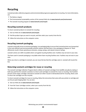 Page 38Recycling
Lexmark provides collection programs and environmentally pro gr e s s i v e  a p p r o a c h e s  to  r e c y c l i n g .  F o r  m o r e  i n f o r m a ti o n ,
see:
The Notices chapter
The Environmental Sustainability section of the Lexmark Web site at www.lexmark.com/environment
The Lexmark recycling program at www.lexmark.com/recycle
Recycling Lexmark products
To return Lexmark products to Lexmark for recycling:
1Visit our Web site at www.lexmark.com/recycle.
2Find the product type you want...