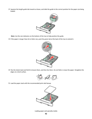 Page 422Squeeze the length guide tab inward as shown, and slide the guide to the correct position for the paper size being
loaded.
Note: Use the size indicators on the bottom of the tray to help position the guide.
3If the paper is longer than A4 or letter size, push the green tab at the back of the tray to extend it.
4Flex the sheets back and forth to loosen them, and then fan them. Do not fold or crease the paper. Straighten the
edges on a level surface.
5Load the paper stack with the recommended print side...