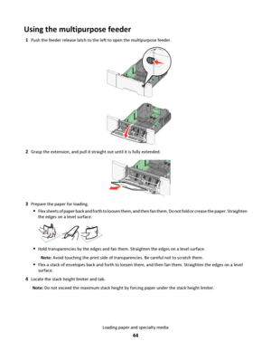 Page 44Using the multipurpose feeder
1Push the feeder release latch to the left to open the multipurpose feeder.
2Grasp the extension, and pull it straight out until it is fully extended.
3Prepare the paper for loading.
Flex sheets of paper back and forth to loosen them, and then fan them. Do not fold or crease the paper. Straighten
the edges on a level surface.
Hold transparencies by the edges and fan them. Straighten the edges on a level surface.
Note: Avoid touching the print side of transparencies. Be...