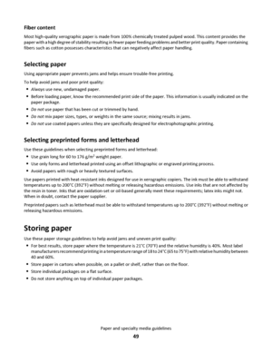 Page 49Fiber content
Most high-quality xerographic paper is made from 100% chemically treated pulped wood. This content provides the
paper with a high degree of stability resulting in fewer paper feeding problems and better print quality. Paper containing
fibers such as cotton possesses characteristics that can negatively affect paper handling.
Selecting paper
Using appropriate paper prevents jams and helps ensure trouble-free printing.
To help avoid jams and poor print quality:
Always use new, undamaged...