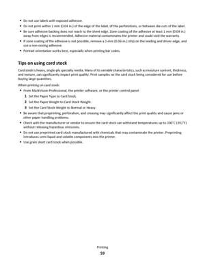 Page 59Do not use labels with exposed adhesive.
Do not print within 1 mm (0.04 in.) of the edge of the label, of the perforations, or between die-cuts of the label.
Be sure adhesive backing does not reach to the sheet edge. Zone coating of the adhesive at least 1 mm (0.04 in.)
away from edges is recommended. Adhesive material contaminates the printer and could void the warranty.
If zone coating of the adhesive is not possible, remove a 2-mm (0.06-in.) strip on the leading and driver edge, and
use a non-oozing...