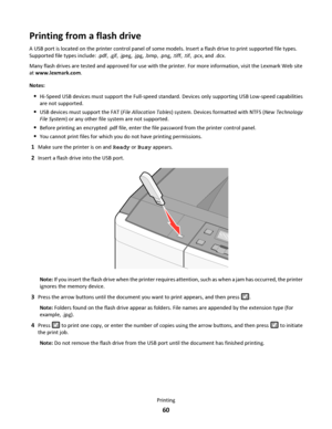 Page 60Printing from a flash drive
A USB port is located on the printer control panel of some models. Insert a flash drive to print supported file types.
Supported file types include: .pdf, .gif, .jpeg, .jpg, .bmp, .png, .tiff, .tif, .pcx, and .dcx.
Many flash drives are tested and approved for use with the printer. For more information, visit the Lexmark Web site
at www.lexmark.com.
Notes:
Hi-Speed USB devices must support the Full-speed standard. Devices only supporting USB Low-speed capabilities
are not...