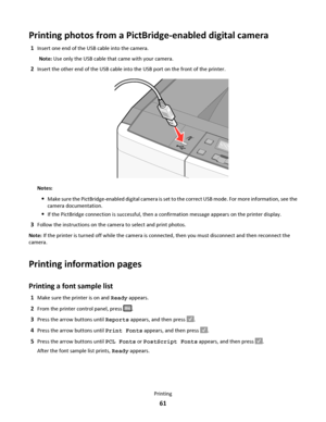 Page 61Printing photos from a PictBridge-enabled digital camera
1Insert one end of the USB cable into the camera.
Note: Use only the USB cable that came with your camera.
2Insert the other end of the USB cable into the USB port on the front of the printer.
Notes:
Make sure the PictBridge-enabled digital camera is set to the correct USB mode. For more information, see the
camera documentation.
If the PictBridge connection is successful, then a confirmation message appears on the printer display.
3Follow the...