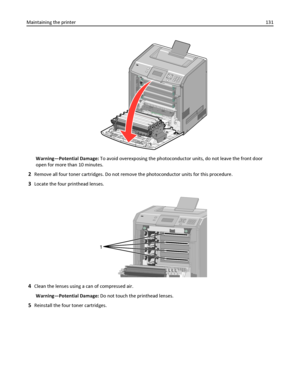 Page 131Warning—Potential Damage: To avoid overexposing the photoconductor units, do not leave the front door
open for more than 10 minutes.
2Remove all four toner cartridges. Do not remove the photoconductor units for this procedure.
3Locate the four printhead lenses.
1
4Clean the lenses using a can of compressed air.
Warning—Potential Damage: Do not touch the printhead lenses.
5Reinstall the four toner cartridges. Maintaining the printer131
Downloaded From ManualsPrinter.com Manuals 