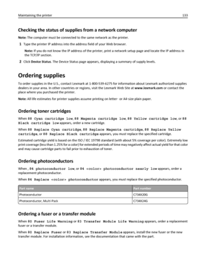 Page 133Checking the status of supplies from a network computer
Note: The computer must be connected to the same network as the printer.
1Type the printer IP address into the address field of your Web browser.
Note: If you do not know the IP address of the printer, print a network setup page and locate the IP address in
the TCP/IP section.
2Click Device Status. The Device Status page appears, displaying a summary of supply levels.
Ordering supplies
To order supplies in the U.S., contact Lexmark at 1-800-539-6275...