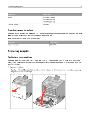 Page 134Part namePart number
Fuser 40X5095 (100 volt)
40X5093 (115 volt)
40X5094 (230 volt)
Transfer Module 40X5096
Ordering a waste toner box
When 82 Waste toner box nearly full appears, order a replacement waste toner box. When 82 Replace
waste toner box appears, you must replace the waste toner box.
Note: Waste toner box reuse is not recommended.
Part namePart number
Waste Toner Box C734X77G
Replacing supplies
Replacing a toner cartridge
When 88 Replace  cartridge, 88  cartridge nearly low, or 88 
cartridge...