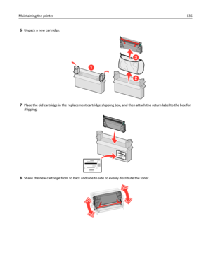 Page 1366Unpack a new cartridge.
1
2
3
7Place the old cartridge in the replacement cartridge shipping box, and then attach the return label to the box for
shipping.
8Shake the new cartridge front to back and side to side to evenly distribute the toner.
Maintaining the printer136
Downloaded From ManualsPrinter.com Manuals 