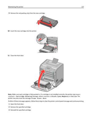 Page 1379Remove the red packing strip from the new cartridge.
10Insert the new cartridge into the printer.
11Close the front door.
Note: Make sure each cartridge is fully pushed in. If a cartridge is not installed correctly, the printer may issue a
 Cartridge Missing message, where  is Black, Cyan, Magenta, or Yellow. The
printer may also issue the message Close front door.
If either of these messages appears, follow these steps to clear the printer control panel message and continue printing:
1Open the front...