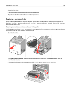 Page 1384Close the front door.
5Check the printer control panel to see if it is clear of messages.
6Repeat as needed for additional toner cartridge replacement.
Replacing a photoconductor
There are three different display messages that may appear when a photoconductor replacement is necessary: 84
Replace  photoconductor, 84  photoconductor nearly low, or 84 
photoconductor low.
Note: A replacement photoconductor can be used with any color.
Replacing a photoconductor is a two‑part process. First, complete the...