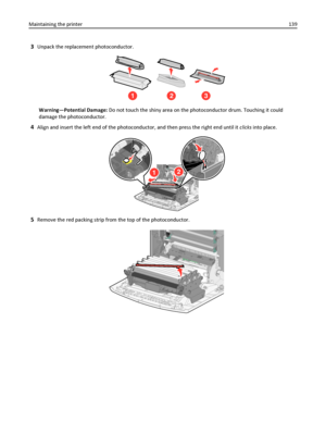 Page 1393Unpack the replacement photoconductor.
123
Warning—Potential Damage: Do not touch the shiny area on the photoconductor drum. Touching it could
damage the photoconductor.
4Align and insert the left end of the photoconductor, and then press the right end until it clicks into place.
12
5Remove the red packing strip from the top of the photoconductor.
Maintaining the printer139
Downloaded From ManualsPrinter.com Manuals 