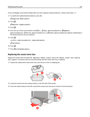 Page 141If you see Ready on the printer display after you have replaced a photoconductor, continue with steps 1–7:
1To specify the replaced photoconductor, press .
Supplies Menu appears.
2Press .
Replace Supply appears.
3Press .
4Press the up or down arrow button until All, Cyan photoconductor, Magenta
photoconductor, 
Yellow photoconductor, or Black photoconductor appears, depending on
the photoconductor you just replaced.
5Press .
 photoconductor replaced appears.
Yes appears.
6Press .
7Press  until Ready...