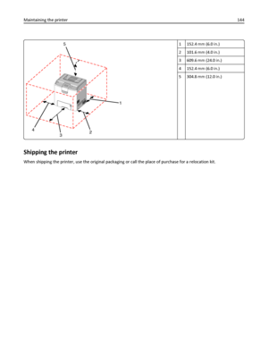 Page 1441
2
3 45
1 152.4 mm (6.0 in.)
2 101.6 mm (4.0 in.)
3 609.6 mm (24.0 in.)
4 152.4 mm (6.0 in.)
5 304.8 mm (12.0 in.)
Shipping the printer
When shipping the printer, use the original packaging or call the place of purchase for a relocation kit. Maintaining the printer144
Downloaded From ManualsPrinter.com Manuals 