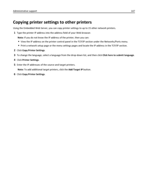 Page 147Copying printer settings to other printers
Using the Embedded Web Server, you can copy printer settings to up to 15 other network printers.
1Type the printer IP address into the address field of your Web browser.
Note: If you do not know the IP address of the printer, then you can:
View the IP address on the printer control panel in the TCP/IP section under the Networks/Ports menu.
Print a network setup page or the menu settings pages and locate the IP address in the TCP/IP section.
2Click Copy Printer...