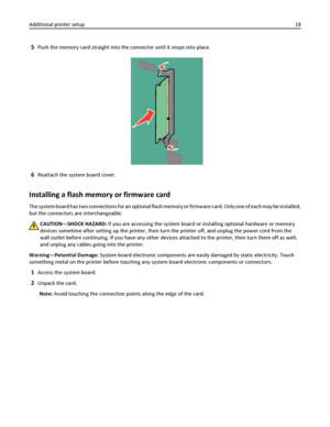 Page 185Push the memory card straight into the connector until it snaps into place.
6Reattach the system board cover.
Installing a flash memory or firmware card
The system board has two connections for an optional flash memory or firmware card. Only one of each may be installed,
but the connectors are interchangeable.
CAUTION—SHOCK HAZARD: If you are accessing the system board or installing optional hardware or memory
devices sometime after setting up the printer, then turn the printer off, and unplug the power...