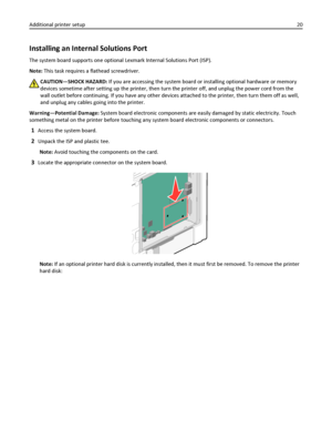 Page 20Installing an Internal Solutions Port
The system board supports one optional Lexmark Internal Solutions Port (ISP).
Note: This task requires a flathead screwdriver.
CAUTION—SHOCK HAZARD: If you are accessing the system board or installing optional hardware or memory
devices sometime after setting up the printer, then turn the printer off, and unplug the power cord from the
wall outlet before continuing. If you have any other devices attached to the printer, then turn them off as well,
and unplug any...