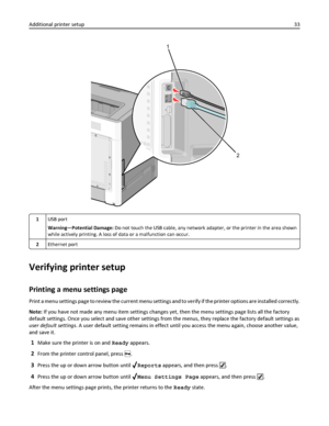 Page 331
2
1USB port
Warning—Potential Damage: Do not touch the USB cable, any network adapter, or the printer in the area shown
while actively printing. A loss of data or a malfunction can occur.
2Ethernet port
Verifying printer setup
Printing a menu settings page
Print a menu settings page to review the current menu settings and to verify if the printer options are installed correctly.
Note: If you have not made any menu item settings changes yet, then the menu settings page lists all the factory
default...