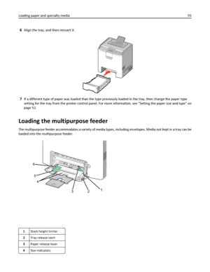 Page 556Align the tray, and then reinsert it.
7If a different type of paper was loaded than the type previously loaded in the tray, then change the paper type
setting for the tray from the printer control panel. For more information, see “Setting the paper size and type” on
page 52.
Loading the multipurpose feeder
The multipurpose feeder accommodates a variety of media types, including envelopes. Media not kept in a tray can be
loaded into the multipurpose feeder.
LT
R
&
L
G
LE
X
E
CA
5
A
4
B
5
1 4 5 623
1Stack...