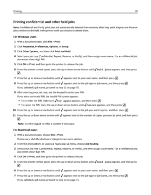 Page 70Printing confidential and other held jobs
Note: Confidential and Verify print jobs are automatically deleted from memory after they print. Repeat and Reserve
jobs continue to be held in the printer until you choose to delete them.
For Windows Users
1
With a document open, click File > Print.
2Click Properties, Preferences, Options, or Setup.
3Click Other Options, and then click Print and Hold.
4Select your job type (Confidential, Repeat, Reserve, or Verify), and then assign a user name. For a...