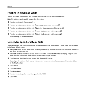 Page 75Printing in black and white
To print all text and graphics using only the black toner cartridge, set the printer to Black Only.
Note: The printer driver is capable of overriding this setting.
1From the printer control panel, press .
2Press the up or down arrow button until Settings appears, and then press .
3Press the up or down arrow button until Quality Menu appears, and then press .
4Press the up or down arrow button until Print Mode appears, and then press .
5Press the up or down arrow button until...