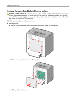 Page 15Accessing the system board to install internal options
CAUTION—SHOCK HAZARD: If you are accessing the system board or installing optional hardware or memory
devices sometime after setting up the printer, then turn the printer off, and unplug the power cord from the
wall outlet before continuing. If you have any other devices attached to the printer, then turn them off as well,
and unplug any cables going into the printer.
Note: This operation requires a flathead screwdriver.
1Remove the cover.
aTurn the...