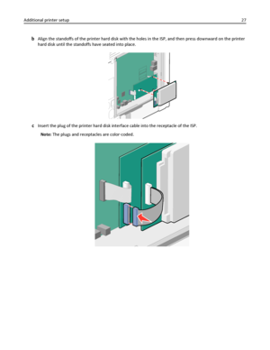 Page 27bAlign the standoffs of the printer hard disk with the holes in the ISP, and then press downward on the printer
hard disk until the standoffs have seated into place.
cInsert the plug of the printer hard disk interface cable into the receptacle of the ISP.
Note: The plugs and receptacles are color‑coded.
Additional printer setup27
Downloaded From ManualsPrinter.com Manuals 