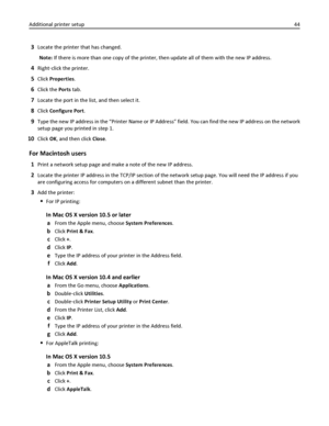 Page 443Locate the printer that has changed.
Note: If there is more than one copy of the printer, then update all of them with the new IP address.
4Right‑click the printer.
5Click Properties.
6Click the Ports tab.
7Locate the port in the list, and then select it.
8Click Configure Port.
9Type the new IP address in the “Printer Name or IP Address” field. You can find the new IP address on the network
setup page you printed in step 1.
10Click OK, and then click Close.
For Macintosh users
1Print a network setup...