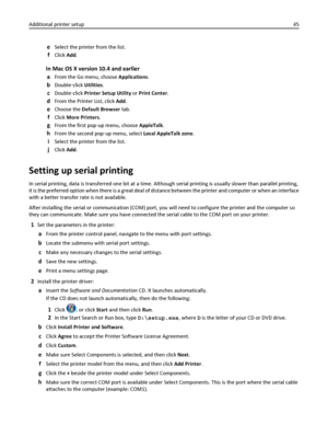 Page 45eSelect the printer from the list.
fClick Add.
In Mac OS X version 10.4 and earlier
a
From the Go menu, choose Applications.
bDouble‑click Utilities.
cDouble‑click Printer Setup Utility or Print Center.
dFrom the Printer List, click Add.
eChoose the Default Browser tab.
fClick More Printers.
gFrom the first pop‑up menu, choose AppleTalk.
hFrom the second pop‑up menu, select Local AppleTalk zone.
iSelect the printer from the list.
jClick Add.
Setting up serial printing
In serial printing, data is...