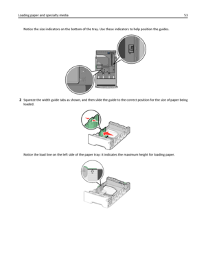 Page 53Notice the size indicators on the bottom of the tray. Use these indicators to help position the guides.
2Squeeze the width guide tabs as shown, and then slide the guide to the correct position for the size of paper being
loaded.
Notice the load line on the left side of the paper tray: it indicates the maximum height for loading paper.
Loading paper and specialty media53
Downloaded From ManualsPrinter.com Manuals 