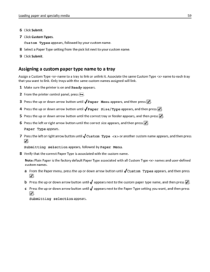 Page 596Click Submit.
7Click Custom Types.
Custom Types appears, followed by your custom name.
8Select a Paper Type setting from the pick list next to your custom name.
9Click Submit.
Assigning a custom paper type name to a tray
Assign a Custom Type  name to a tray to link or unlink it. Associate the same Custom Type  name to each tray
that you want to link. Only trays with the same custom names assigned will link.
1Make sure the printer is on and Ready appears.
2From the printer control panel, press .
3Press...