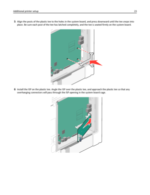 Page 235Align the posts of the plastic tee to the holes in the system board, and press downward until the tee snaps into
place. Be sure each post of the tee has latched completely, and the tee is seated firmly on the system board.
6Install the ISP on the plastic tee. Angle the ISP over the plastic tee, and approach the plastic tee so that any
overhanging connectors will pass through the ISP opening in the system board cage.
Additional printer setup23
Downloaded From ManualsPrinter.com Manuals 