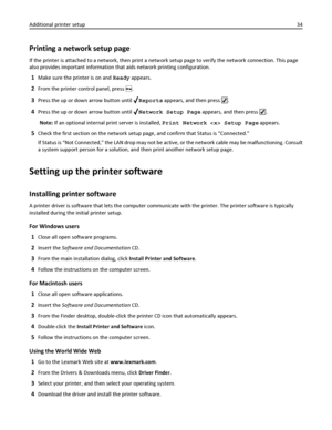 Page 34Printing a network setup page
If the printer is attached to a network, then print a network setup page to verify the network connection. This page
also provides important information that aids network printing configuration.
1Make sure the printer is on and Ready appears.
2From the printer control panel, press .
3Press the up or down arrow button until Reports appears, and then press .
4Press the up or down arrow button until Network Setup Page appears, and then press .
Note: If an optional internal...