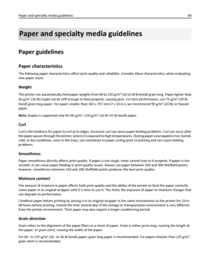 Page 60Paper and specialty media guidelines
Paper guidelines
Paper characteristics
The following paper characteristics affect print quality and reliability. Consider these characteristics when evaluating
new paper stock.
Weight
The printer can automatically feed paper weights from 60 to 220 g/m2 (16 to 58 lb bond) grain long. Paper lighter than
60 g/m
2 (16 lb) might not be stiff enough to feed properly, causing jams. For best performance, use 75‑g/m2 (20‑lb
bond) grain long paper. For paper smaller than 182 x...