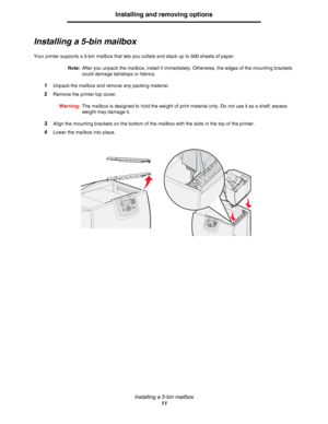 Page 11Installing a 5-bin mailbox
11
Installing and removing options
Installing a 5-bin mailbox
Your printer supports a 5-bin mailbox that lets you collate and stack up to 500 sheets of paper.
Note:After you unpack the mailbox, install it immediately. Otherwise, the edges of the mounting brackets 
could damage tabletops or fabrics.
1Unpack the mailbox and remove any packing material.
2Remove the printer top cover.
Warning:The mailbox is designed to hold the weight of print material only. Do not use it as a...