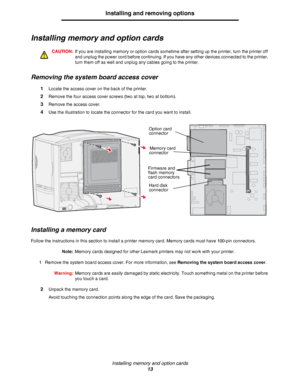 Page 13Installing memory and option cards
13
Installing and removing options
Installing memory and option cards
CAUTION:If you are installing memory or option cards sometime after setting up the printer, turn the printer off 
and unplug the power cord before continuing. If you have any other devices connected to the printer, 
turn them off as well and unplug any cables going to the printer.
Removing the system board access cover
1Locate the access cover on the back of the printer.
2Remove the four access cover...